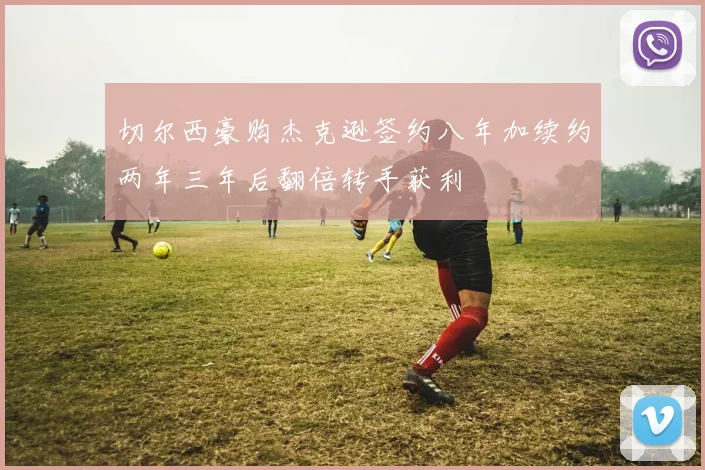 切尔西豪购杰克逊签约八年加续约两年三年后翻倍转手获利