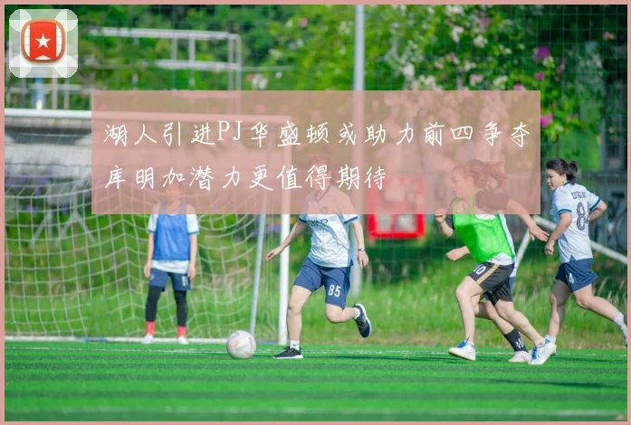 湖人引进PJ华盛顿或助力前四争夺库明加潜力更值得期待