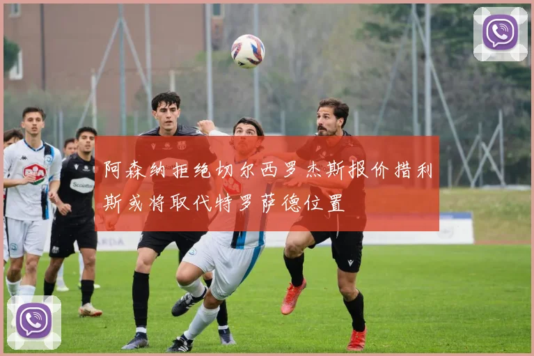 阿森纳拒绝切尔西罗杰斯报价措利斯或将取代特罗萨德位置