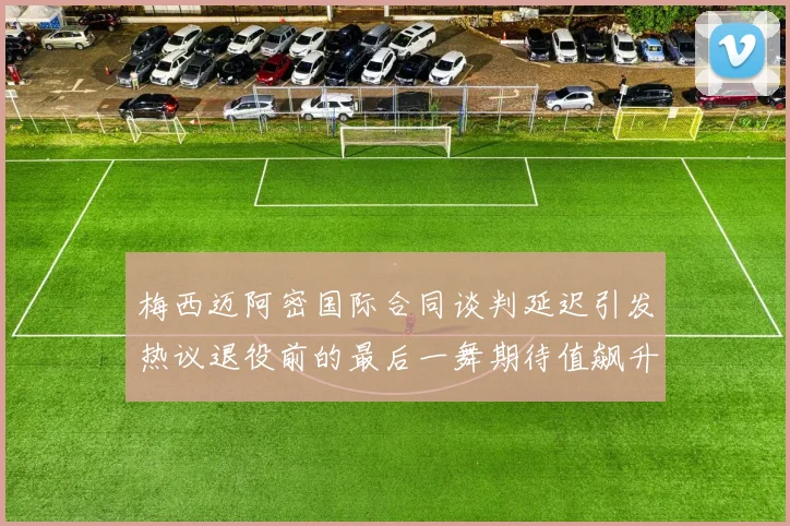梅西迈阿密国际合同谈判延迟引发热议退役前的最后一舞期待值飙升