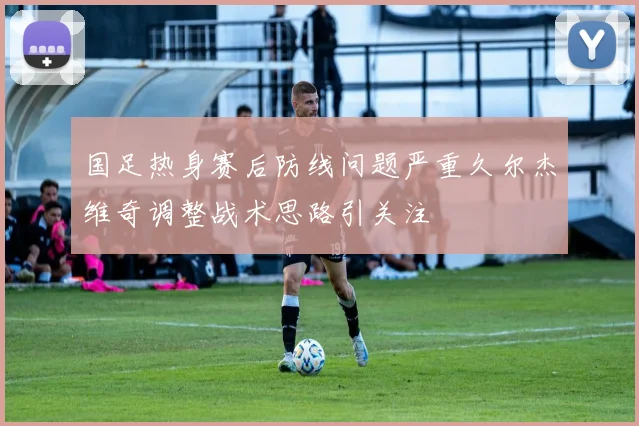 国足热身赛后防线问题严重久尔杰维奇调整战术思路引关注