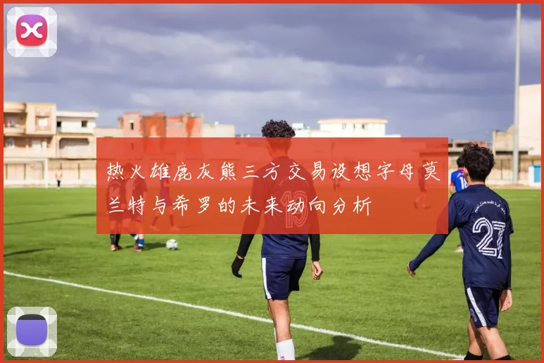 热火雄鹿灰熊三方交易设想字母莫兰特与希罗的未来动向分析