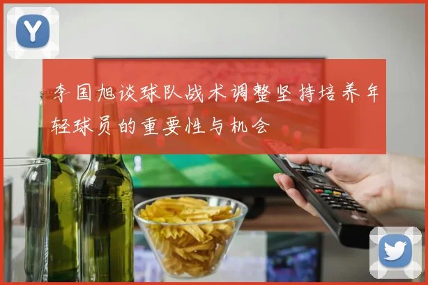 李国旭谈球队战术调整坚持培养年轻球员的重要性与机会