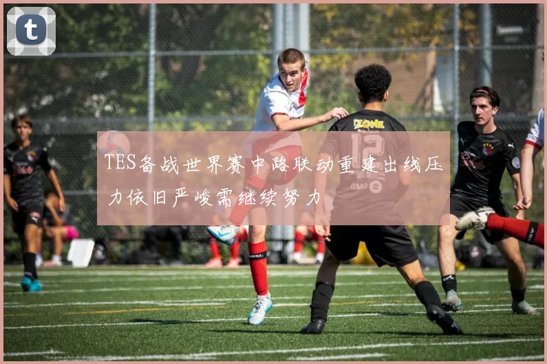 TES备战世界赛中路联动重建出线压力依旧严峻需继续努力