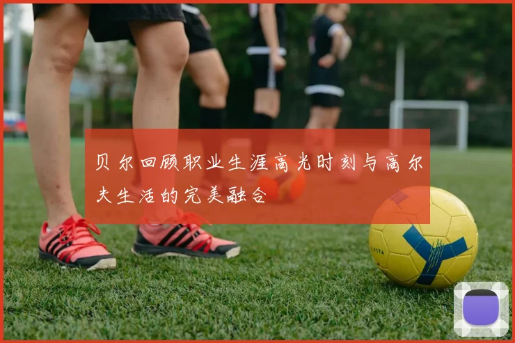 贝尔回顾职业生涯高光时刻与高尔夫生活的完美融合