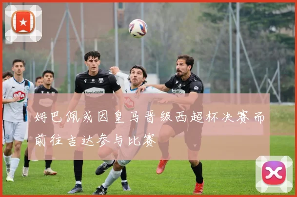 姆巴佩或因皇马晋级西超杯决赛而前往吉达参与比赛