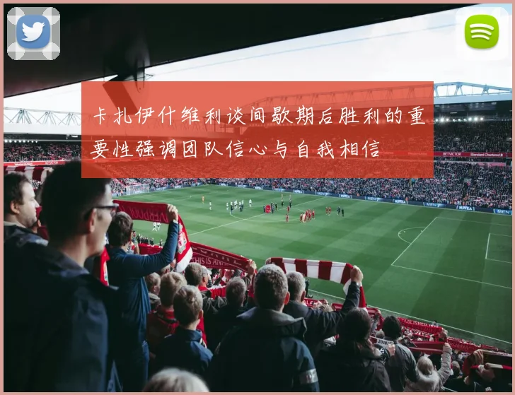 卡扎伊什维利谈间歇期后胜利的重要性强调团队信心与自我相信