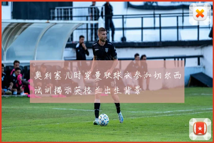 奥利塞儿时穿曼联球衣参加切尔西试训揭示英格兰出生背景