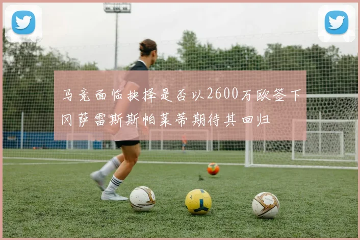 马竞面临抉择是否以2600万欧签下冈萨雷斯斯帕莱蒂期待其回归