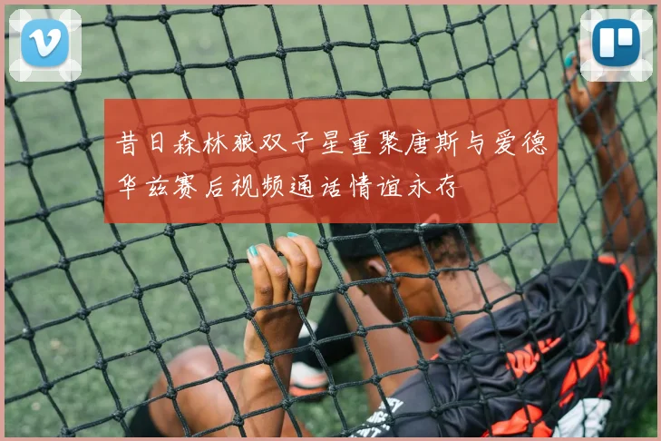 昔日森林狼双子星重聚唐斯与爱德华兹赛后视频通话情谊永存