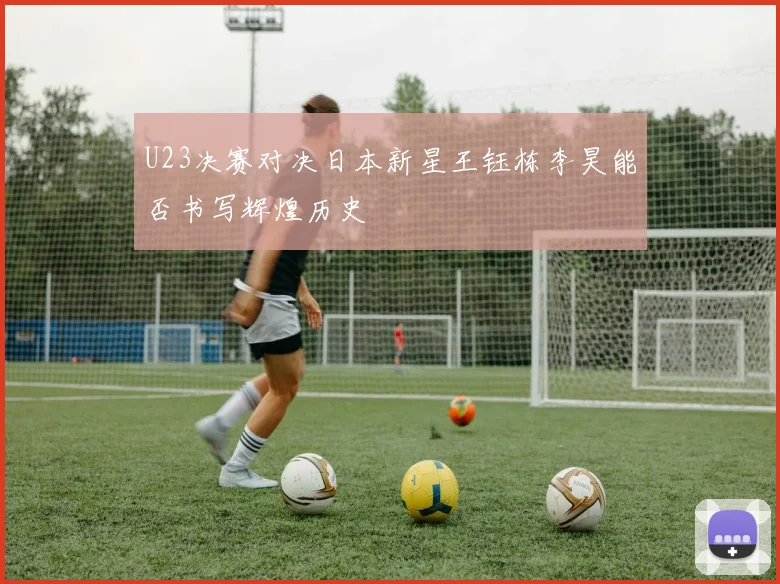 U23决赛对决日本新星王钰栋李昊能否书写辉煌历史