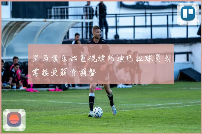 罗马俱乐部重视续约迪巴拉球员或需接受薪资调整