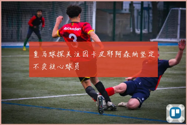 皇马球探关注因卡皮耶阿森纳坚定不卖核心球员
