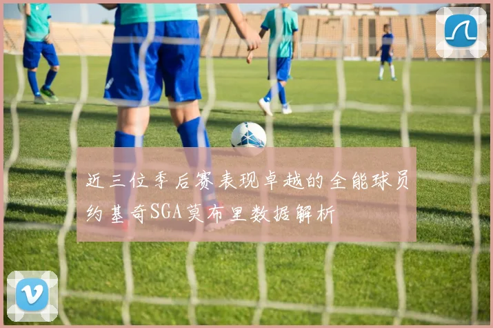 近三位季后赛表现卓越的全能球员约基奇SGA莫布里数据解析