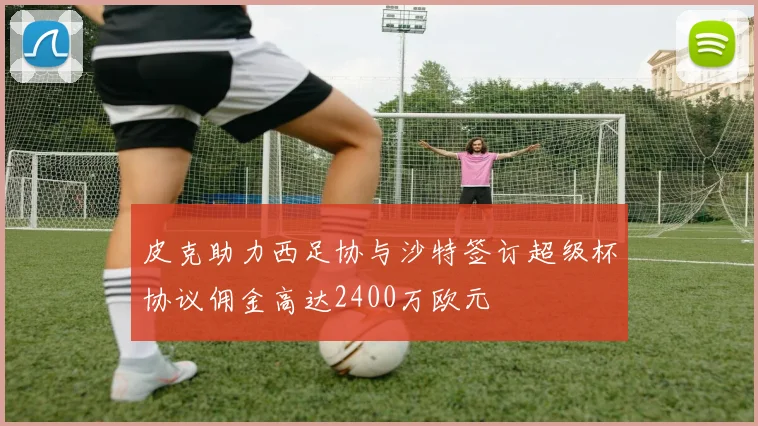 皮克助力西足协与沙特签订超级杯协议佣金高达2400万欧元