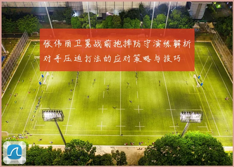 张伟丽卫冕战前抱摔防守演练解析对手压迫打法的应对策略与技巧