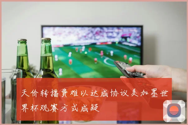 天价转播费难以达成协议美加墨世界杯观赛方式成疑