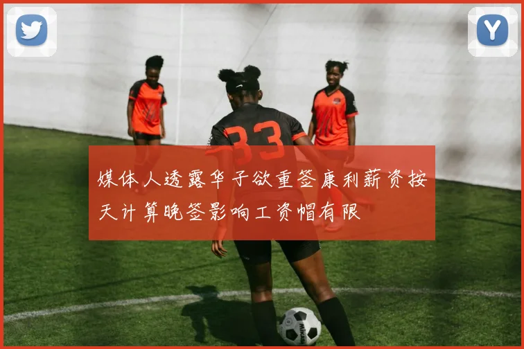 媒体人透露华子欲重签康利薪资按天计算晚签影响工资帽有限