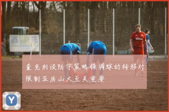 奎克利谈防守策略强调球的转移对限制亚历山大至关重要