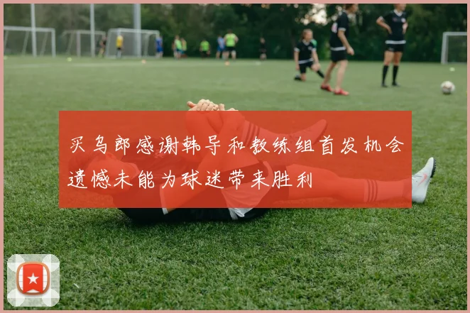买乌郎感谢韩导和教练组首发机会遗憾未能为球迷带来胜利