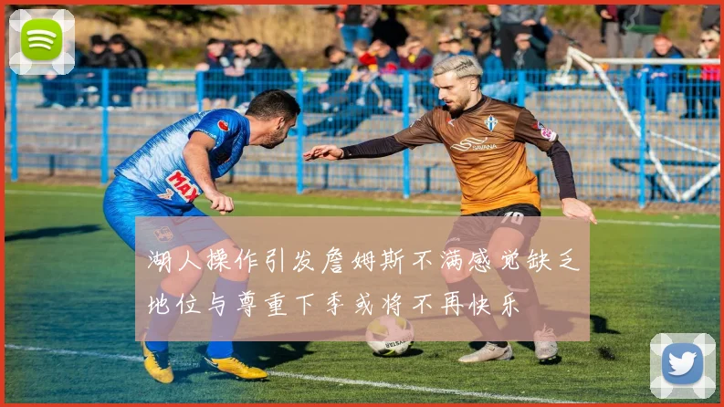 湖人操作引发詹姆斯不满感觉缺乏地位与尊重下季或将不再快乐