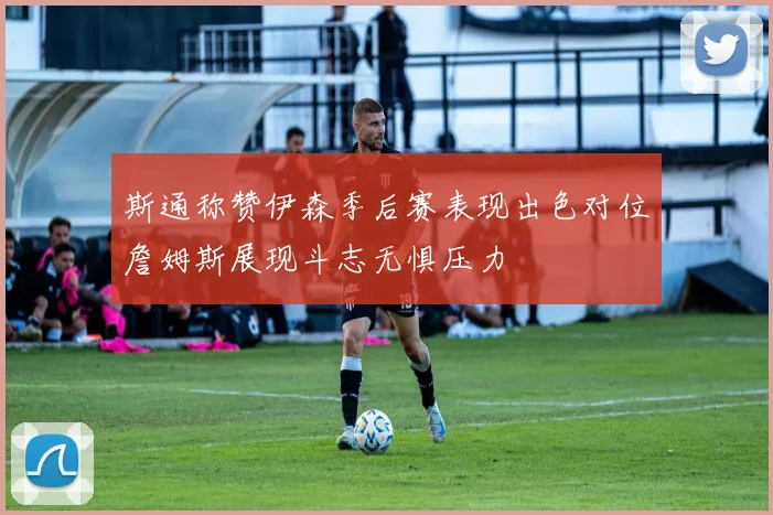 斯通称赞伊森季后赛表现出色对位詹姆斯展现斗志无惧压力