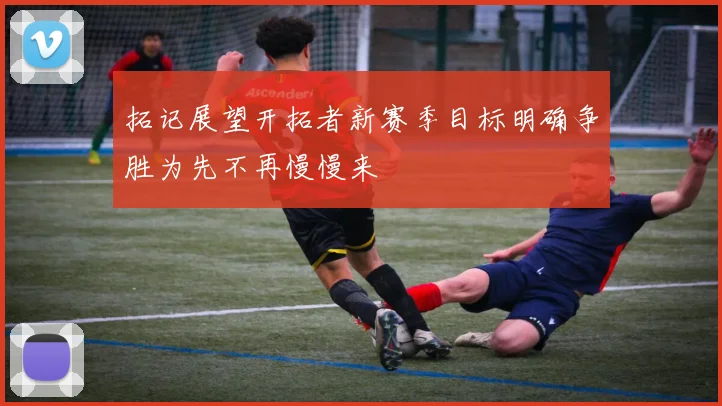 拓记展望开拓者新赛季目标明确争胜为先不再慢慢来
