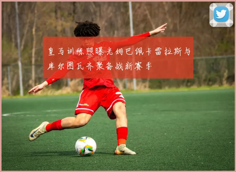 皇马训练照曝光姆巴佩卡雷拉斯与库尔图瓦齐聚备战新赛季