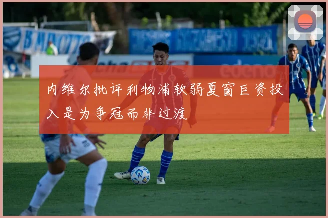 内维尔批评利物浦软弱夏窗巨资投入是为争冠而非过渡