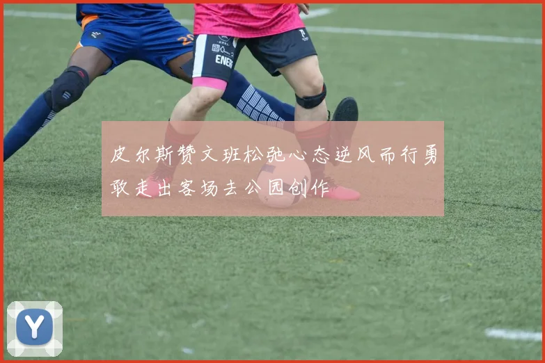皮尔斯赞文班松弛心态逆风而行勇敢走出客场去公园创作
