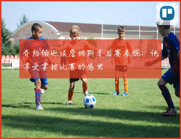 乔约翰逊谈詹姆斯季后赛表现：他享受掌控比赛的感觉